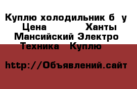 Куплю холодильник б /у › Цена ­ 3 000 - Ханты-Мансийский Электро-Техника » Куплю   